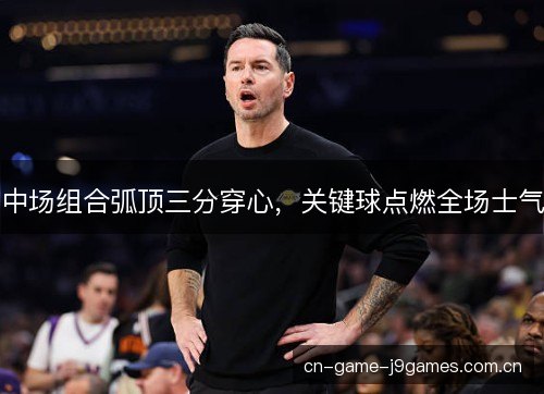 中场组合弧顶三分穿心，关键球点燃全场士气
